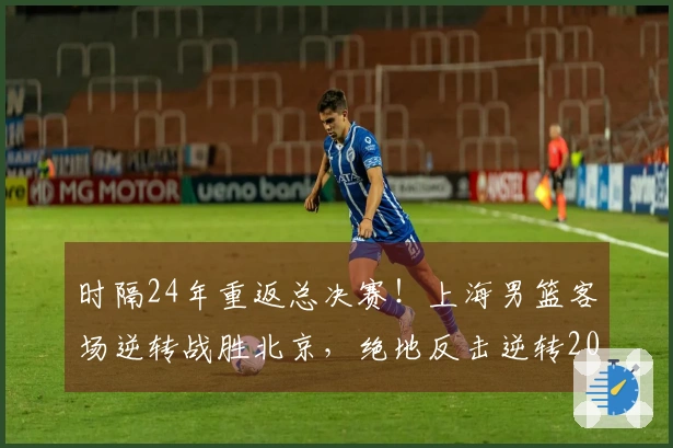 时隔24年重返总决赛！上海男篮客场逆转战胜北京，绝地反击逆转20分劣势