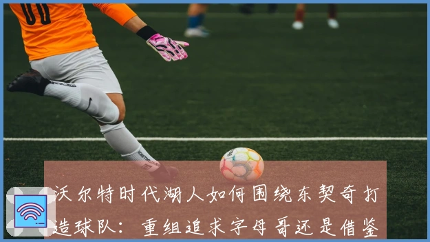 沃尔特时代湖人如何围绕东契奇打造球队：重组追求字母哥还是借鉴独行侠策略？