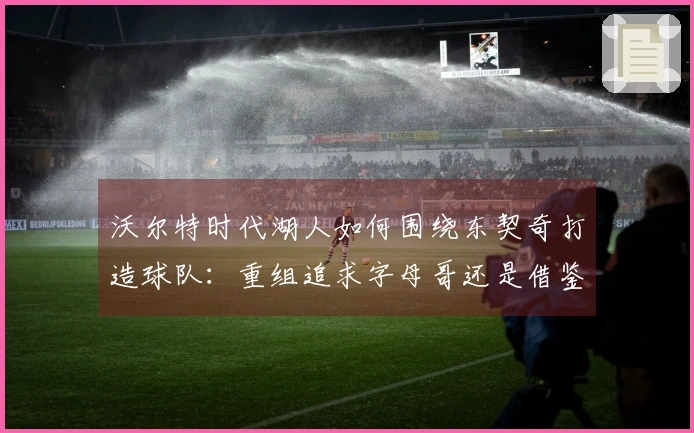 沃尔特时代湖人如何围绕东契奇打造球队：重组追求字母哥还是借鉴独行侠策略？