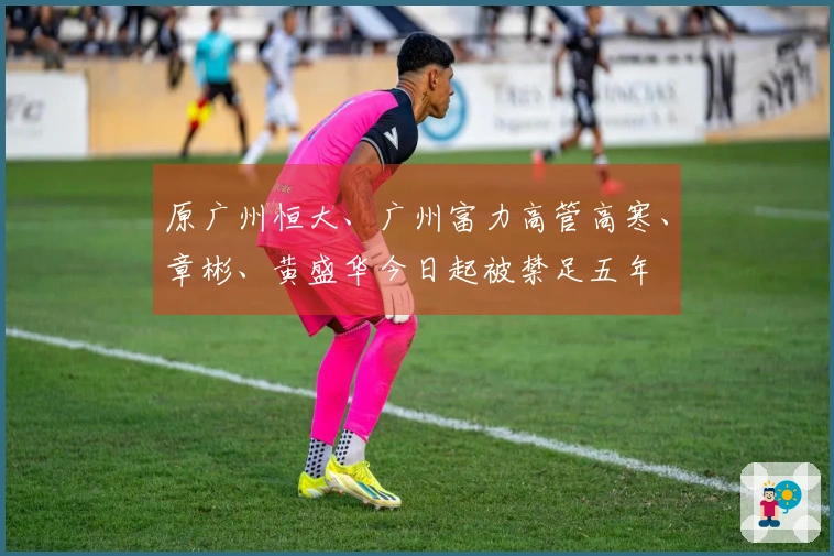 原广州恒大、广州富力高管高寒、章彬、黄盛华今日起被禁足五年